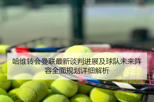 哈维转会曼联最新谈判进展及球队未来阵容全面规划详细解析